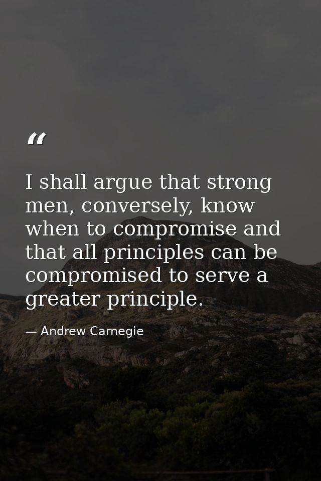 I shall argue that strong men, conversely, know when to compromise and that all principles can be compromised to serve a — Andrew Carnegie