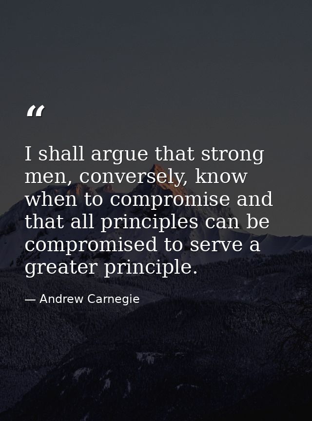 I shall argue that strong men, conversely, know when to compromise and that all principles can be compromised to serve a — Andrew Carnegie