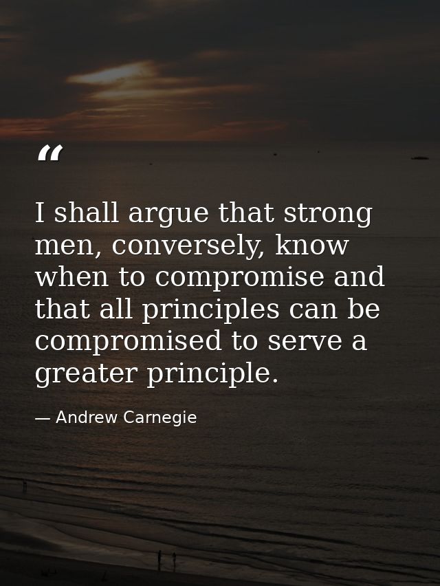 I shall argue that strong men, conversely, know when to compromise and that all principles can be compromised to serve a — Andrew Carnegie