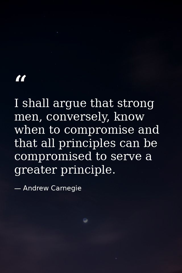 I shall argue that strong men, conversely, know when to compromise and that all principles can be compromised to serve a — Andrew Carnegie