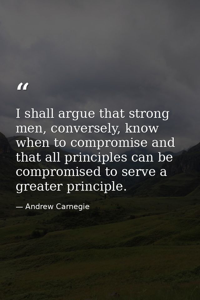 I shall argue that strong men, conversely, know when to compromise and that all principles can be compromised to serve a — Andrew Carnegie