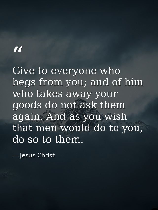 Give to everyone who begs from you; and of him who takes away your goods do not ask them again. And as you wish that men — Jesus Christ
