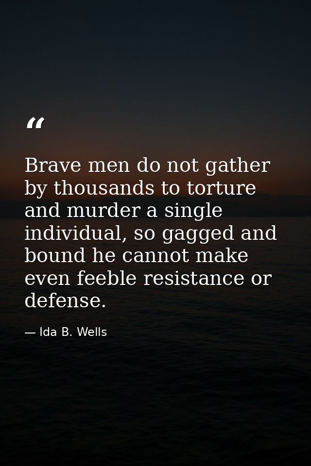 Brave men do not gather by thousands to torture and murder a single individual, so gagged and bound he cannot make even  — Ida B. Wells