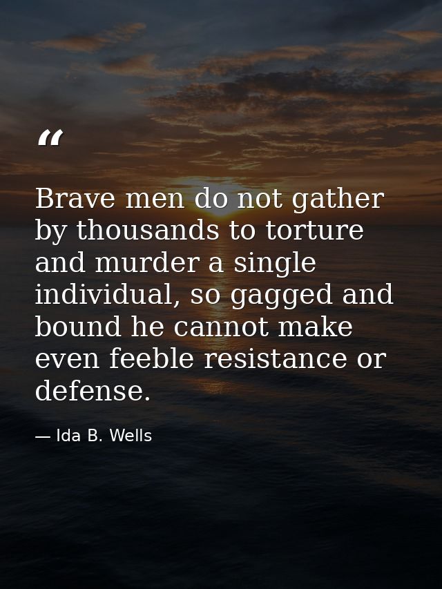 Brave men do not gather by thousands to torture and murder a single individual, so gagged and bound he cannot make even  — Ida B. Wells