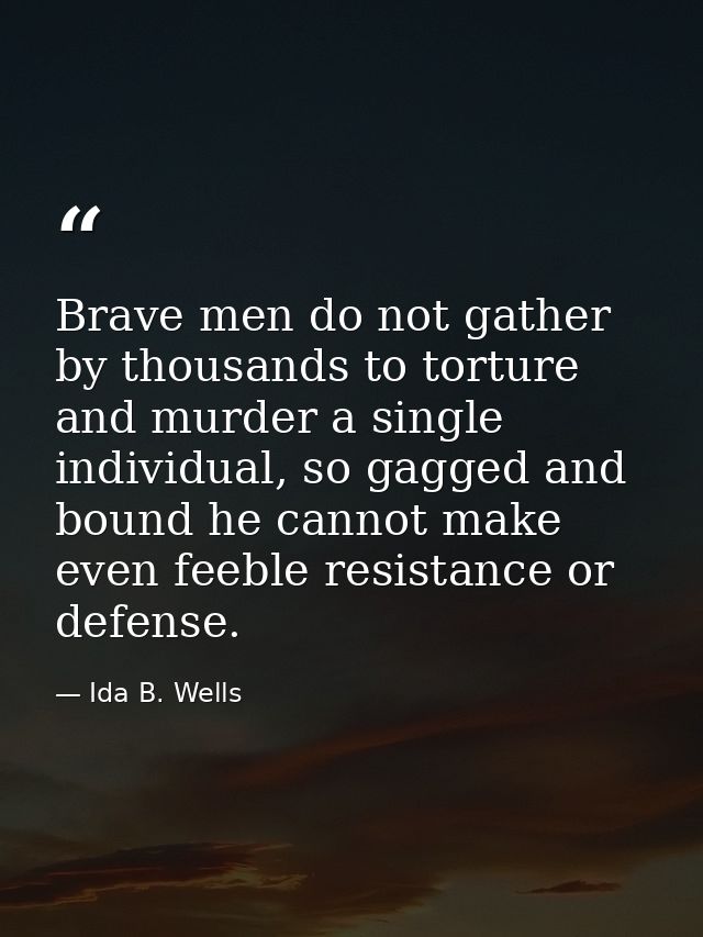 Brave men do not gather by thousands to torture and murder a single individual, so gagged and bound he cannot make even  — Ida B. Wells