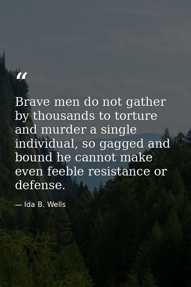 Brave men do not gather by thousands to torture and murder a single individual, so gagged and bound he cannot make even  — Ida B. Wells