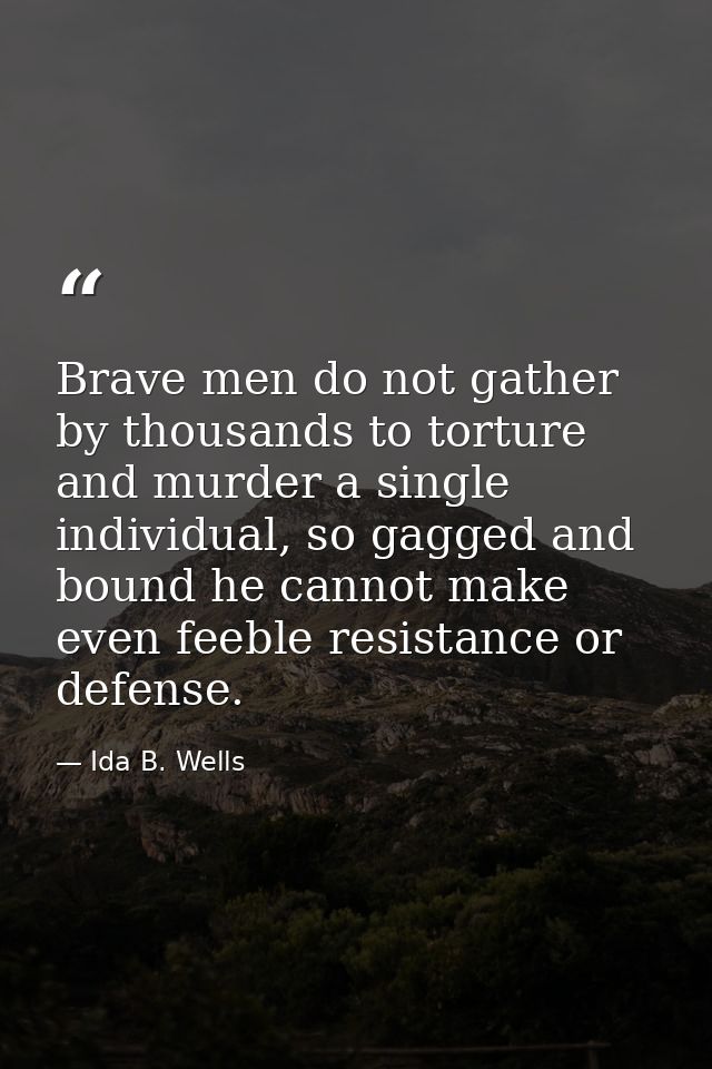 Brave men do not gather by thousands to torture and murder a single individual, so gagged and bound he cannot make even  — Ida B. Wells