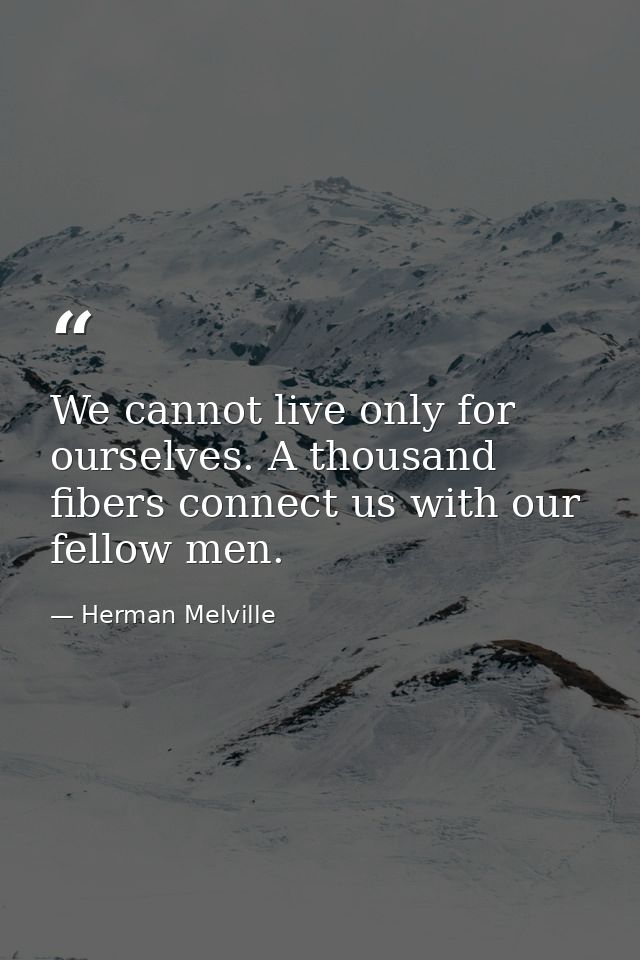 We cannot live only for ourselves. A thousand fibers connect us with our fellow men. — Herman Melville