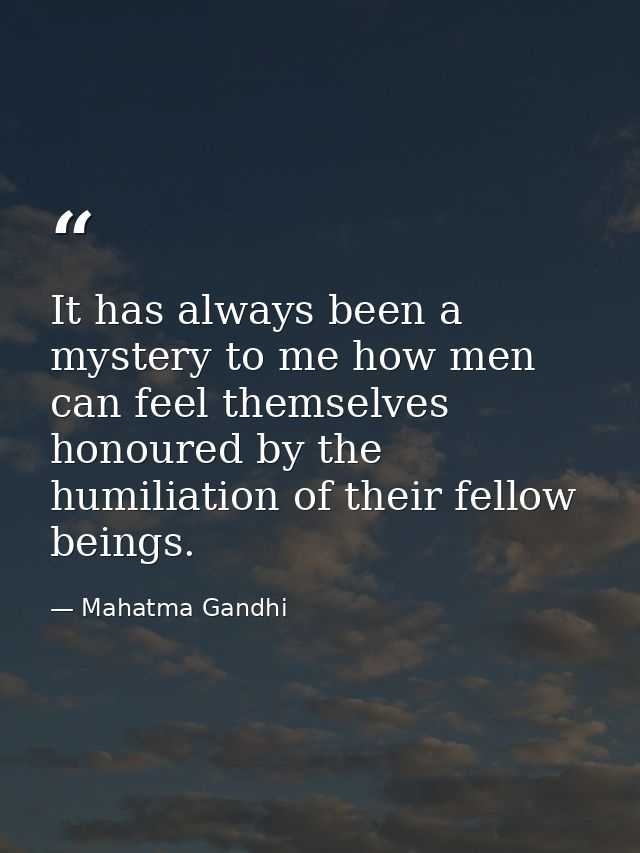 It has always been a mystery to me how men can feel themselves honoured by the humiliation of their fellow beings. — Mahatma Gandhi