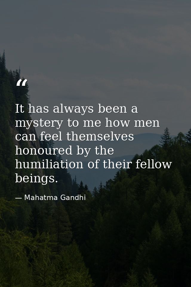 It has always been a mystery to me how men can feel themselves honoured by the humiliation of their fellow beings. — Mahatma Gandhi