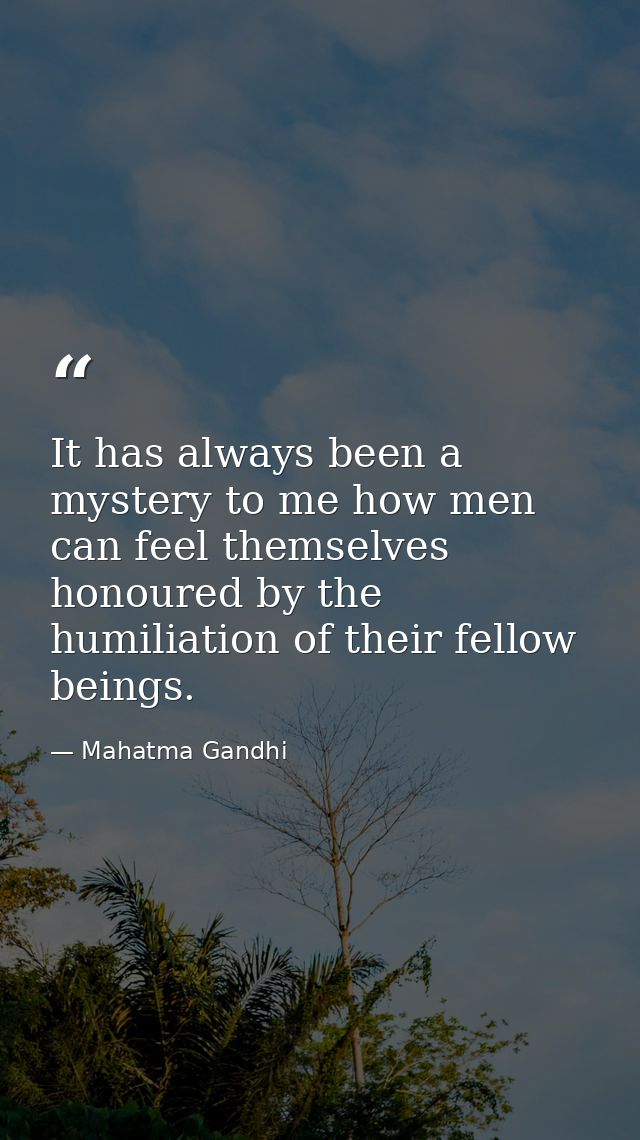 It has always been a mystery to me how men can feel themselves honoured by the humiliation of their fellow beings. — Mahatma Gandhi