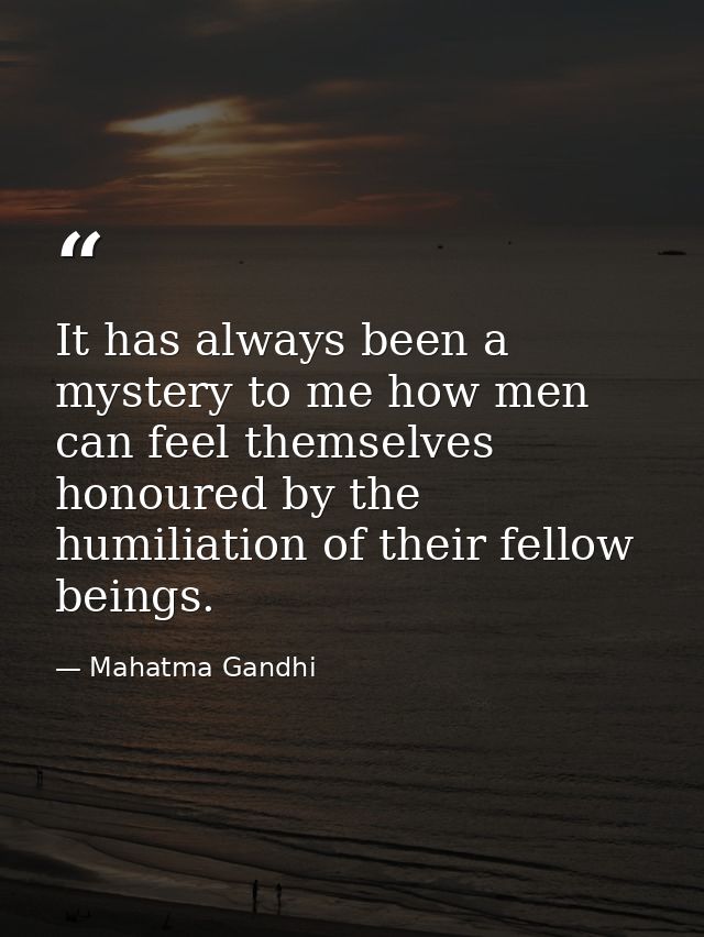 It has always been a mystery to me how men can feel themselves honoured by the humiliation of their fellow beings. — Mahatma Gandhi
