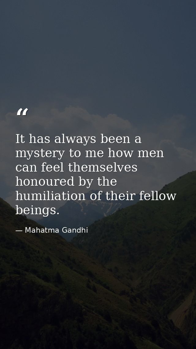 It has always been a mystery to me how men can feel themselves honoured by the humiliation of their fellow beings. — Mahatma Gandhi
