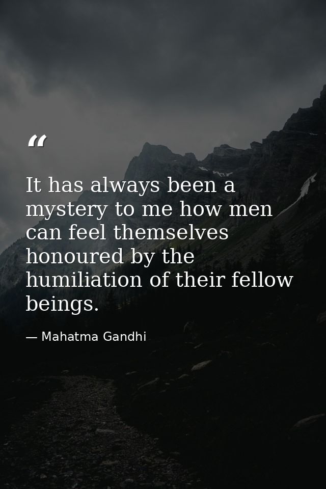 It has always been a mystery to me how men can feel themselves honoured by the humiliation of their fellow beings. — Mahatma Gandhi