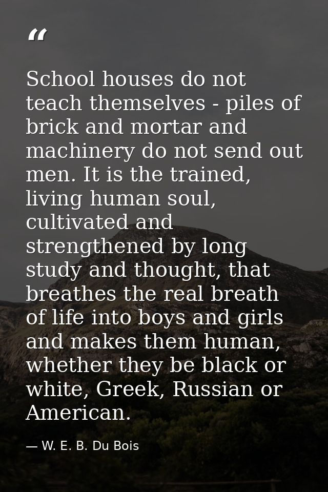 School houses do not teach themselves - piles of brick and mortar and machinery do not send out men. It is the trained,  — W. E. B. Du Bois