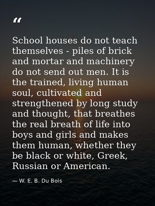 School houses do not teach themselves - piles of brick and mortar and machinery do not send out men. It is the trained,  — W. E. B. Du Bois