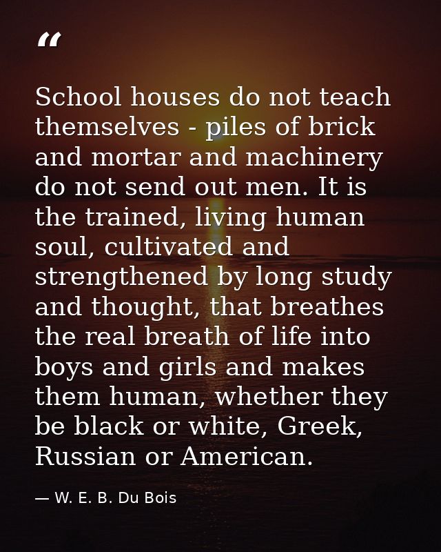 School houses do not teach themselves - piles of brick and mortar and machinery do not send out men. It is the trained,  — W. E. B. Du Bois