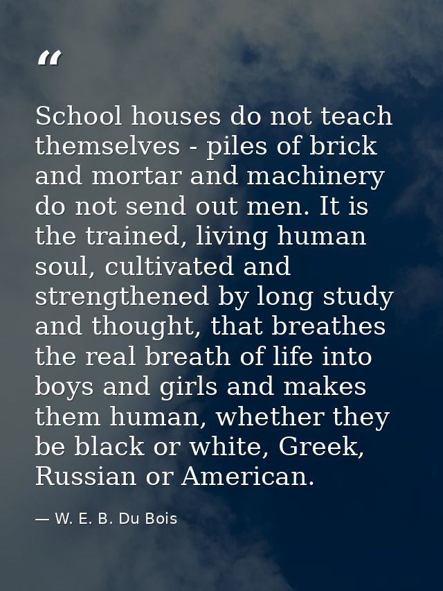 School houses do not teach themselves - piles of brick and mortar and machinery do not send out men. It is the trained,  — W. E. B. Du Bois