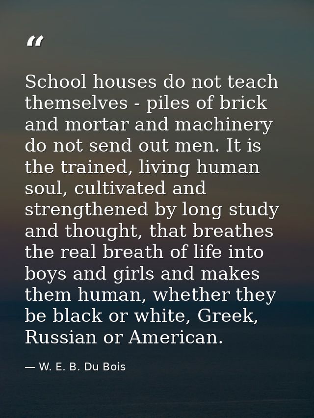 School houses do not teach themselves - piles of brick and mortar and machinery do not send out men. It is the trained,  — W. E. B. Du Bois