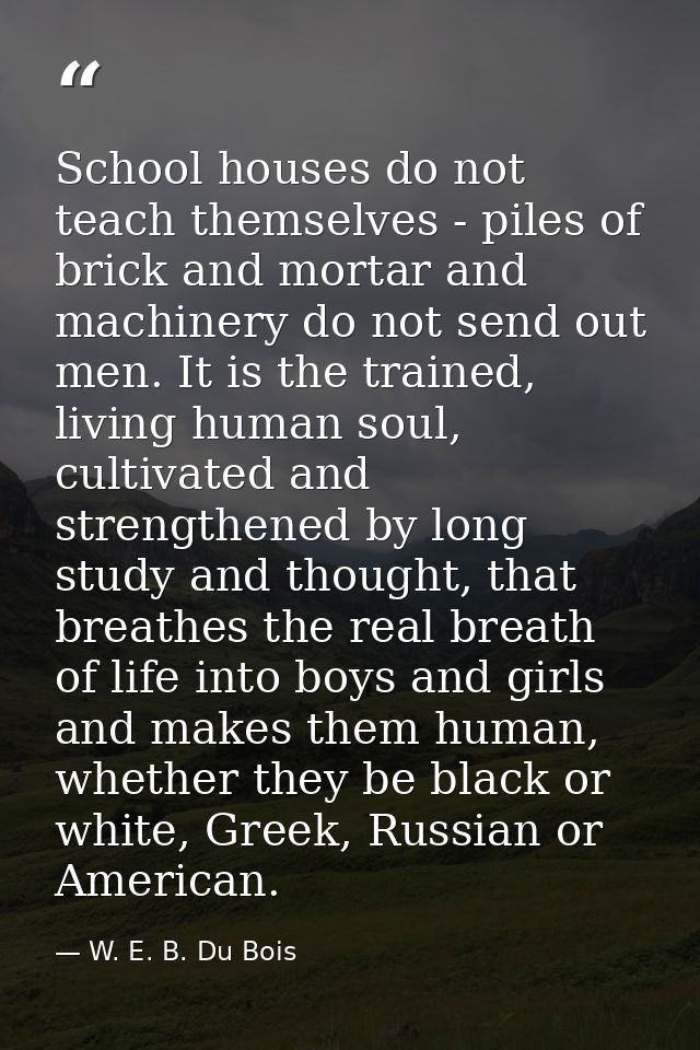 School houses do not teach themselves - piles of brick and mortar and machinery do not send out men. It is the trained,  — W. E. B. Du Bois