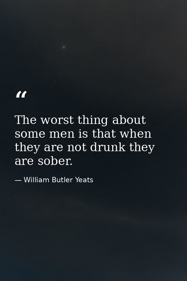 The worst thing about some men is that when they are not drunk they are sober. — William Butler Yeats