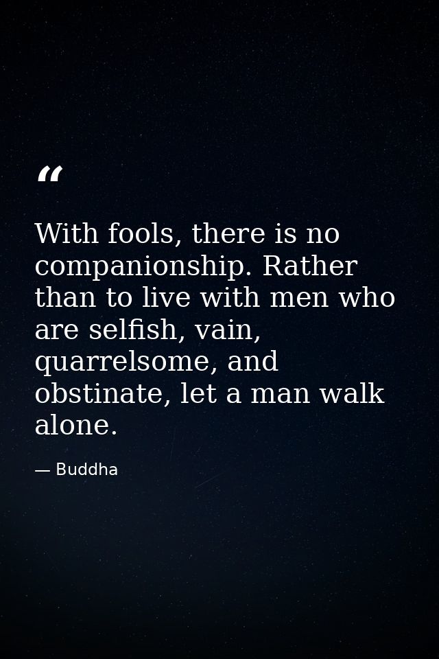 With fools, there is no companionship. Rather than to live with men who are selfish, vain, quarrelsome, and obstinate, l — Buddha