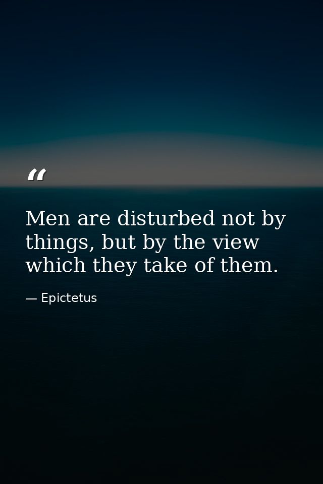 Men are disturbed not by things, but by the view which they take of them. — Epictetus
