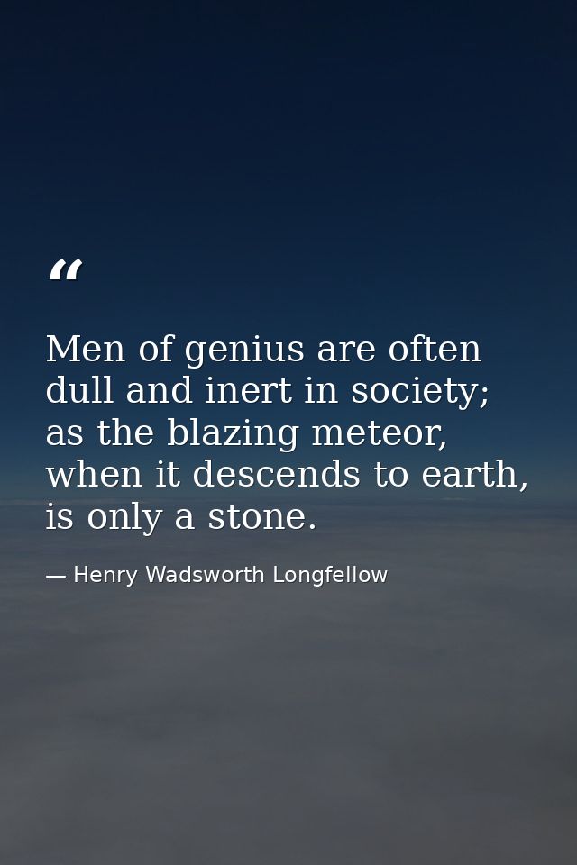 Men of genius are often dull and inert in society; as the blazing meteor, when it descends to earth, is only a stone. — Henry Wadsworth Longfellow