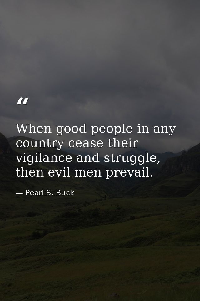 When good people in any country cease their vigilance and struggle, then evil men prevail. — Pearl S. Buck