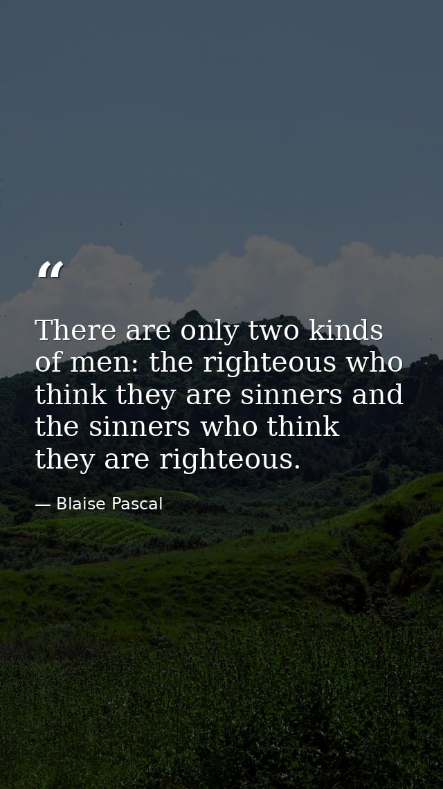 There are only two kinds of men: the righteous who think they are sinners and the sinners who think they are righteous. — Blaise Pascal