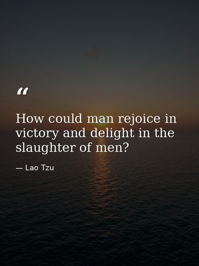 How could man rejoice in victory and delight in the slaughter of men? — Lao Tzu