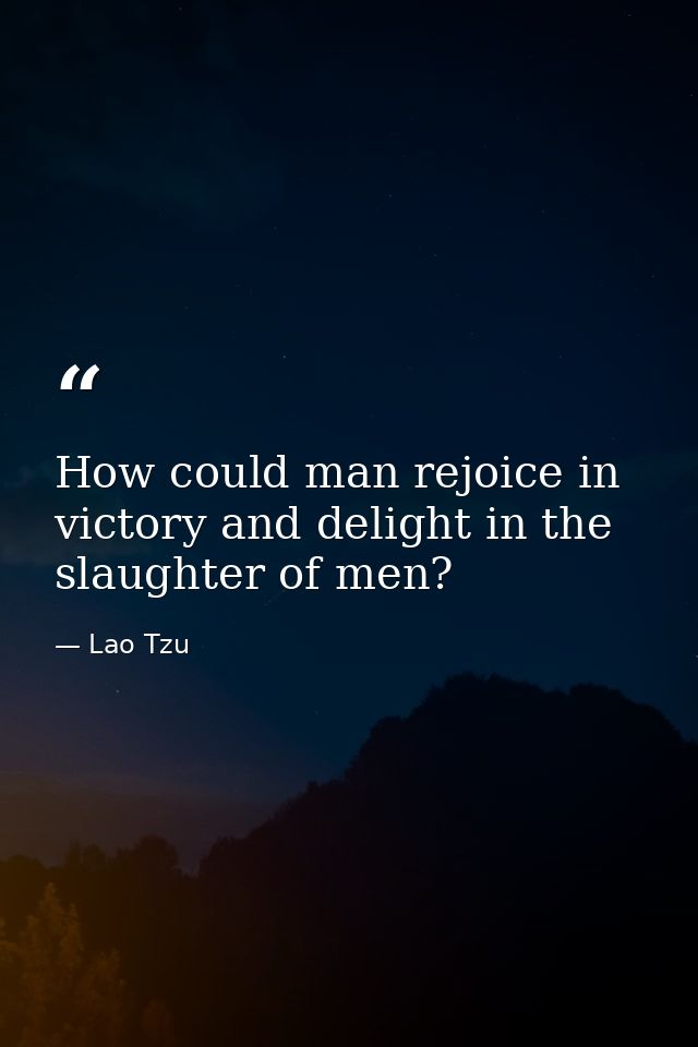 How could man rejoice in victory and delight in the slaughter of men? — Lao Tzu