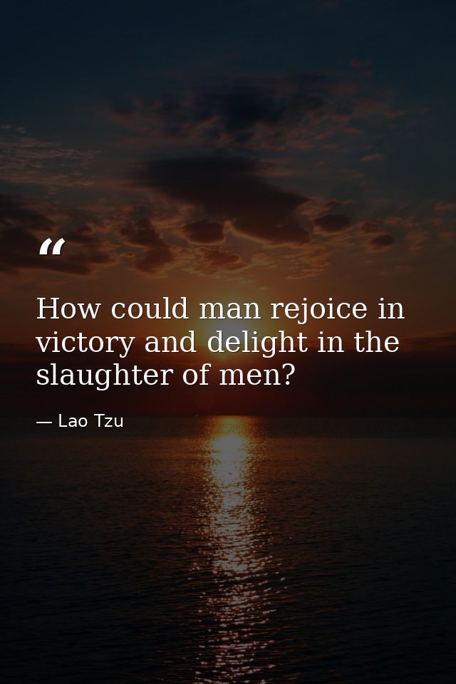 How could man rejoice in victory and delight in the slaughter of men? — Lao Tzu