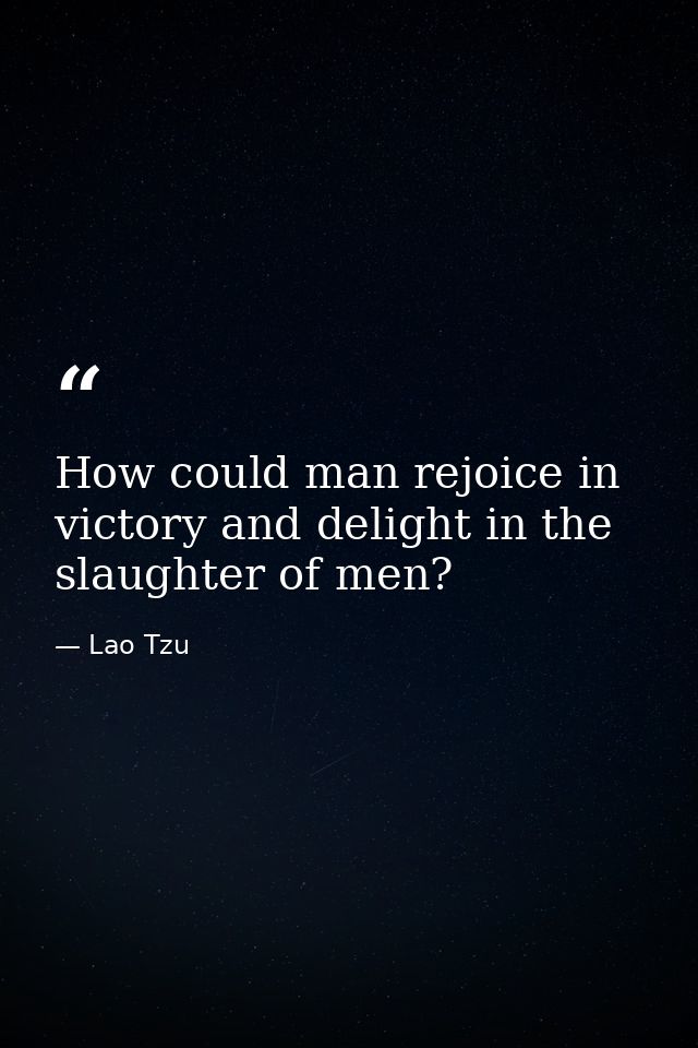 How could man rejoice in victory and delight in the slaughter of men? — Lao Tzu
