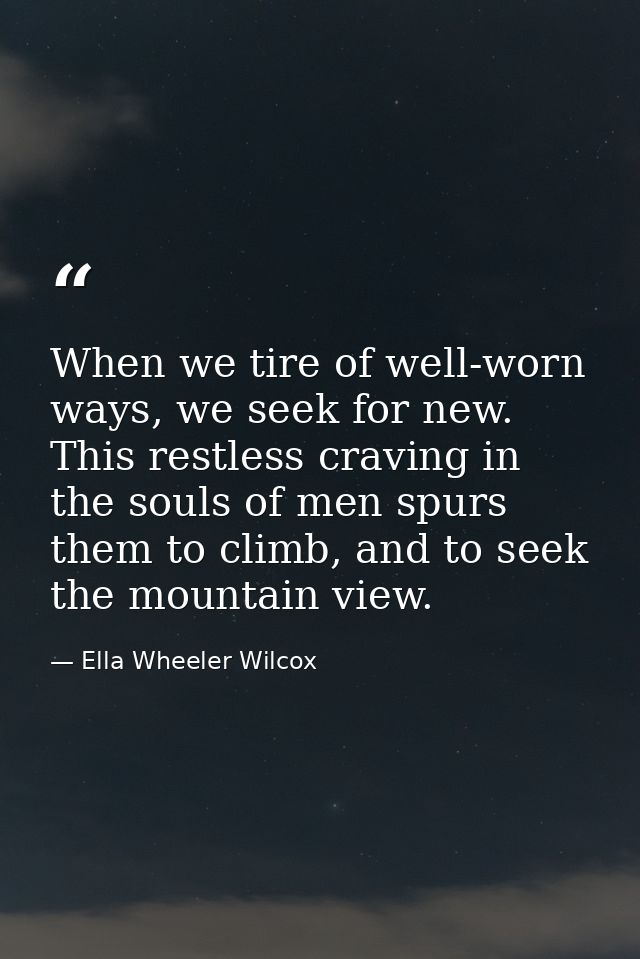When we tire of well-worn ways, we seek for new. This restless craving in the souls of men spurs them to climb, and to s — Ella Wheeler Wilcox