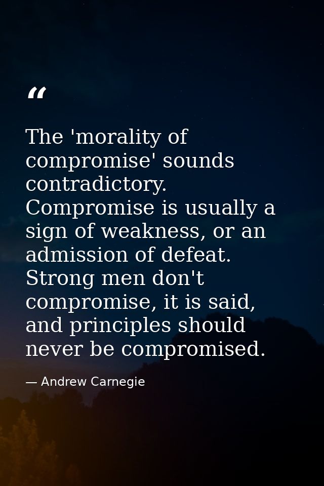 The 'morality of compromise' sounds contradictory. Compromise is usually a sign of weakness, or an admission of defeat.  — Andrew Carnegie