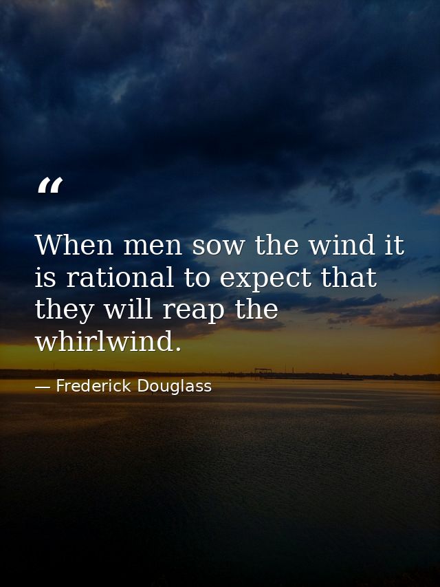 When men sow the wind it is rational to expect that they will reap the whirlwind. — Frederick Douglass