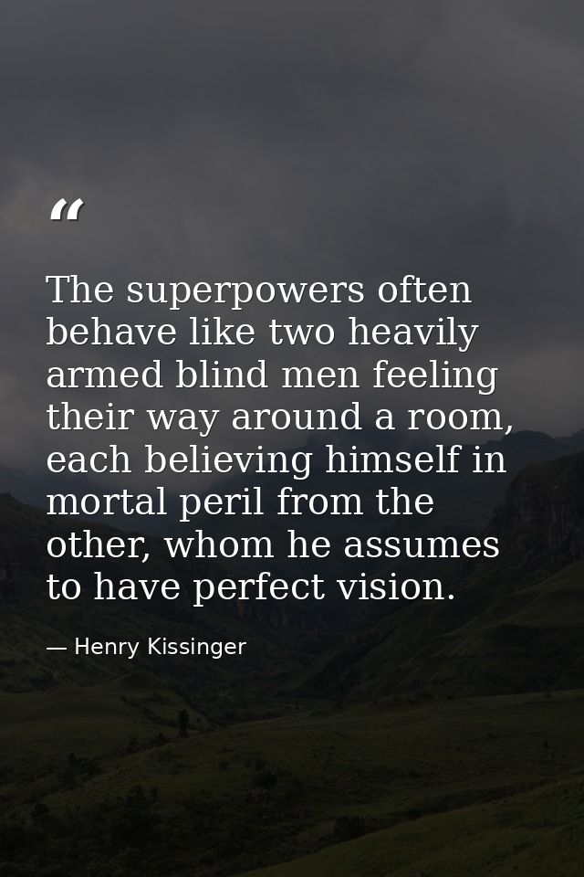 The superpowers often behave like two heavily armed blind men feeling their way around a room, each believing himself in — Henry Kissinger