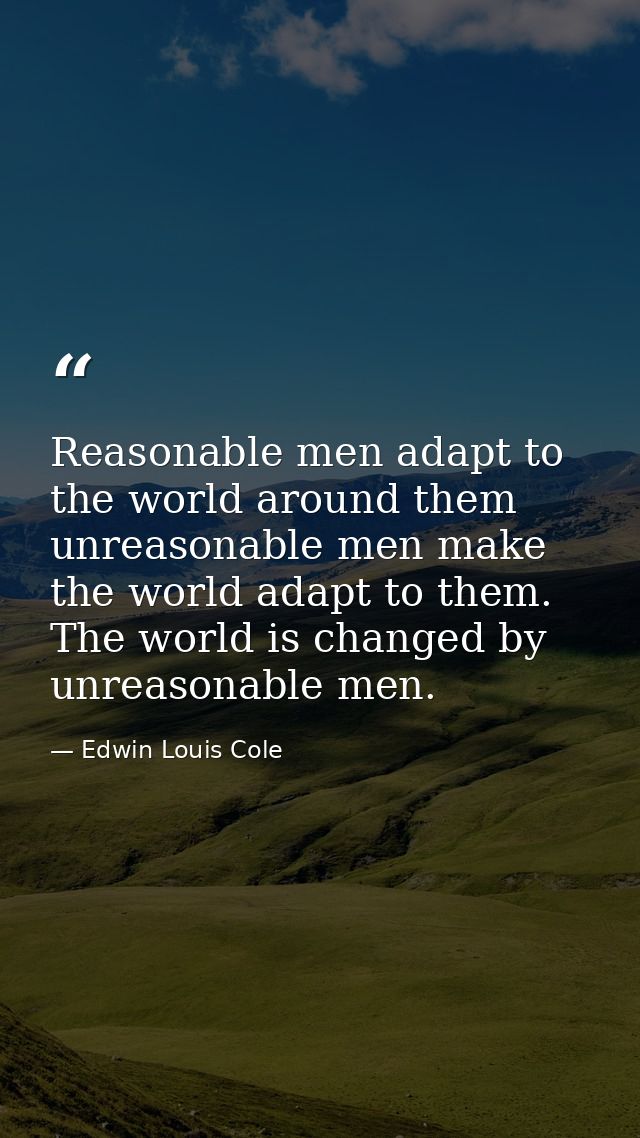 Reasonable men adapt to the world around them unreasonable men make the world adapt to them. The world is changed by unr — Edwin Louis Cole