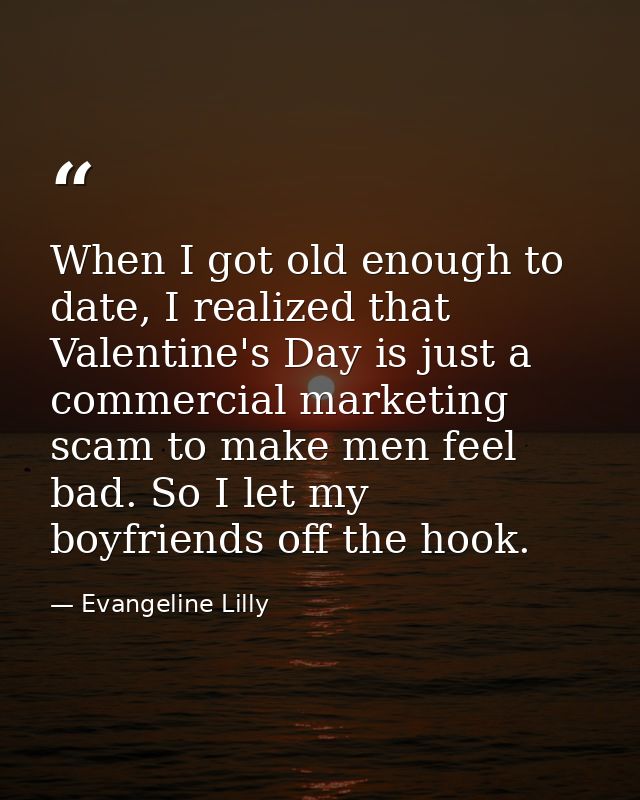 When I got old enough to date, I realized that Valentine's Day is just a commercial marketing scam to make men feel bad. — Evangeline Lilly