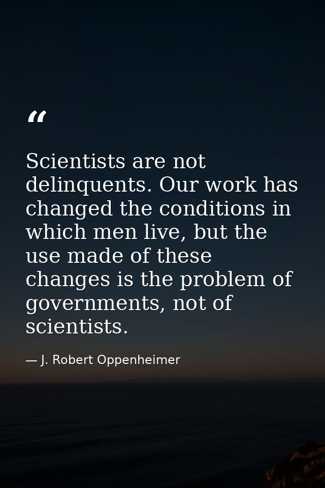 Scientists are not delinquents. Our work has changed the conditions in which men live, but the use made of these changes — J. Robert Oppenheimer