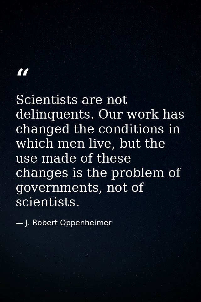 Scientists are not delinquents. Our work has changed the conditions in which men live, but the use made of these changes — J. Robert Oppenheimer