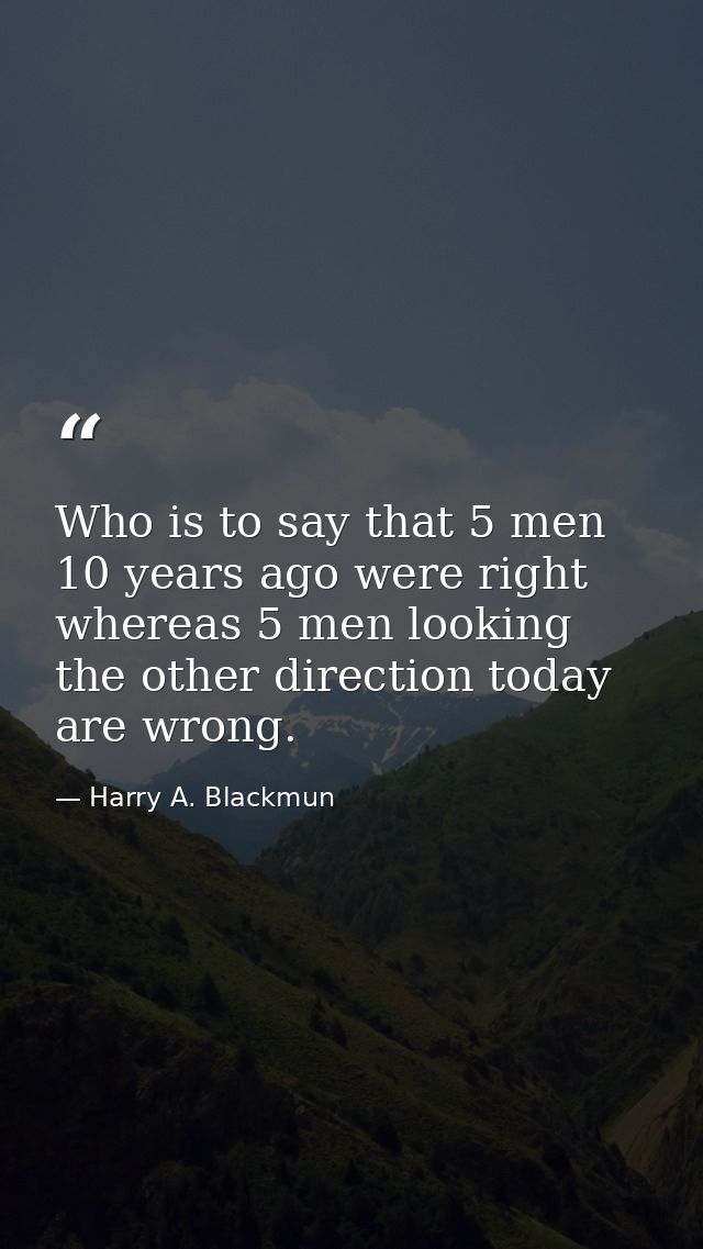 Who is to say that 5 men 10 years ago were right whereas 5 men looking the other direction today are wrong. — Harry A. Blackmun