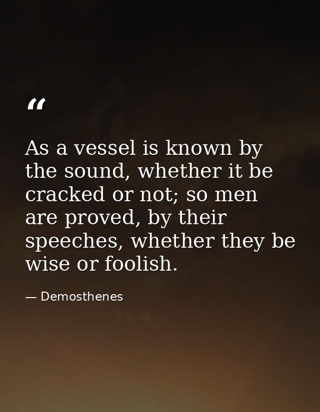 As a vessel is known by the sound, whether it be cracked or not; so men are proved, by their speeches, whether they be w — Demosthenes