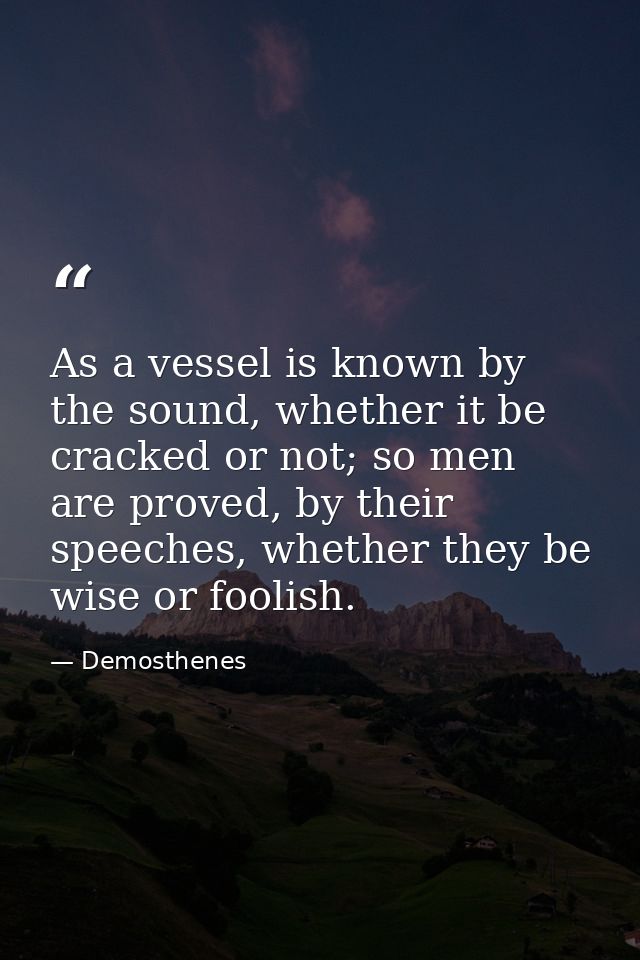 As a vessel is known by the sound, whether it be cracked or not; so men are proved, by their speeches, whether they be w — Demosthenes