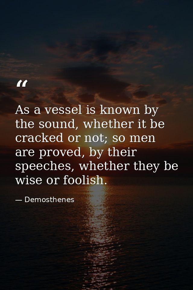 As a vessel is known by the sound, whether it be cracked or not; so men are proved, by their speeches, whether they be w — Demosthenes