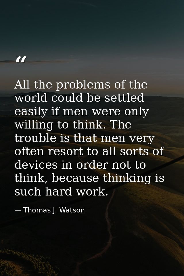 All the problems of the world could be settled easily if men were only willing to think. The trouble is that men very of — Thomas J. Watson