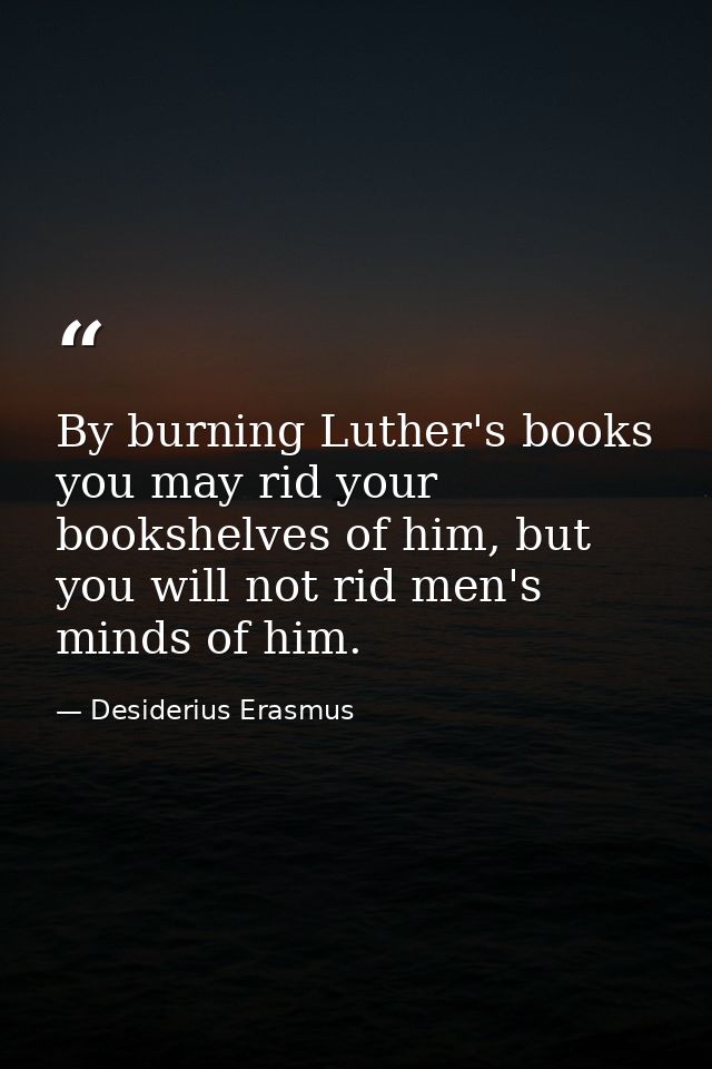 By burning Luther's books you may rid your bookshelves of him, but you will not rid men's minds of him. — Desiderius Erasmus