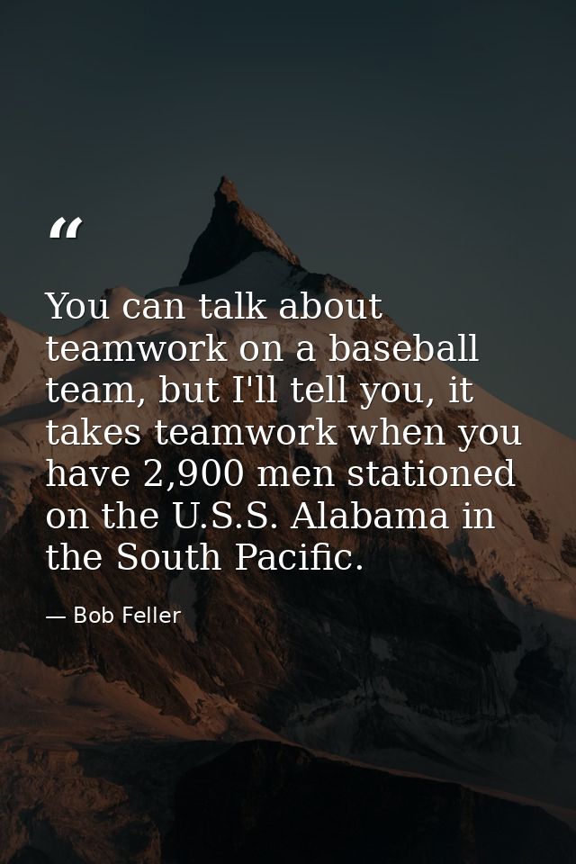 You can talk about teamwork on a baseball team, but I'll tell you, it takes teamwork when you have 2,900 men stationed o — Bob Feller
