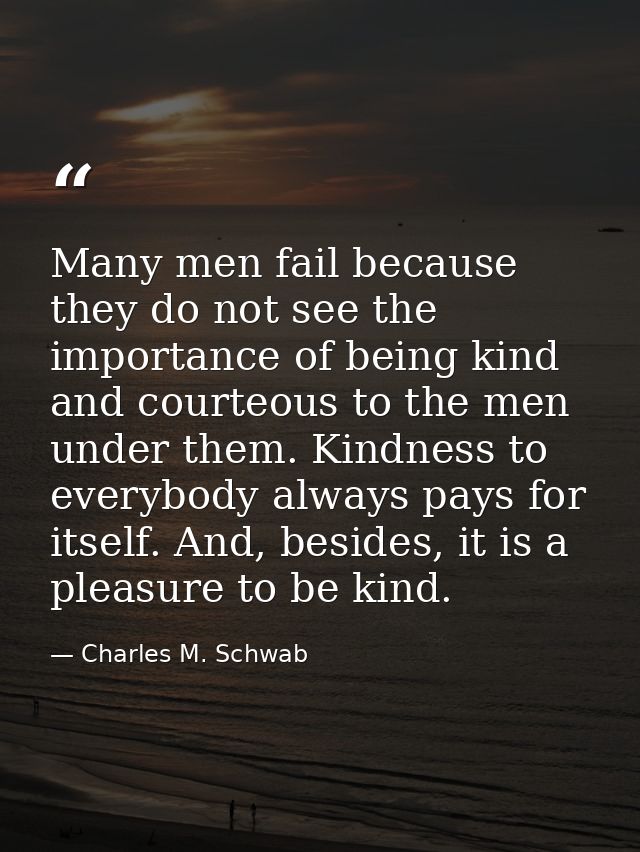 Many men fail because they do not see the importance of being kind and courteous to the men under them. Kindness to ever — Charles M. Schwab